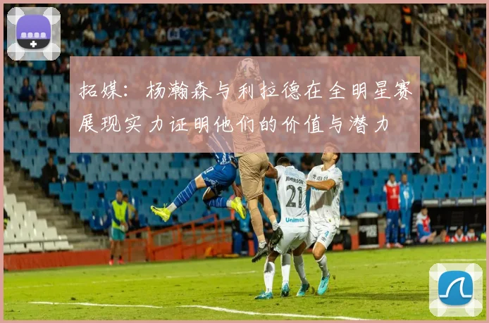 拓媒：杨瀚森与利拉德在全明星赛展现实力证明他们的价值与潜力