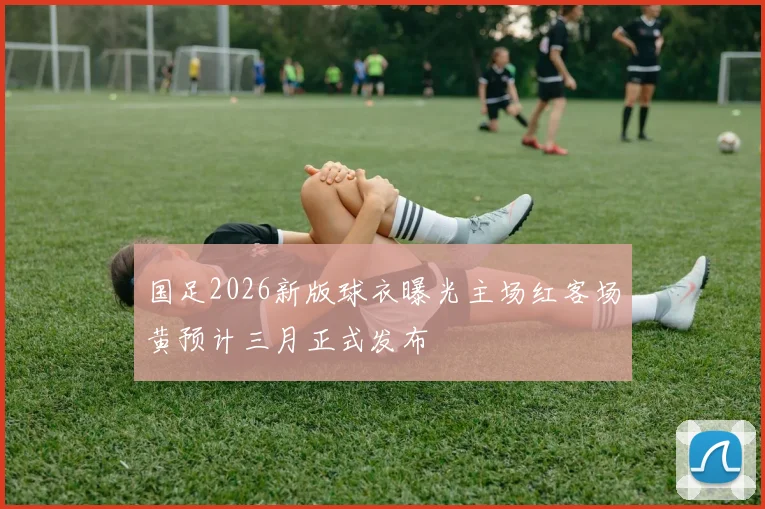 国足2026新版球衣曝光主场红客场黄预计三月正式发布