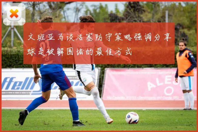 文班亚马谈活塞防守策略强调分享球是破解围堵的最佳方式