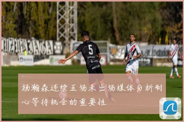 杨瀚森连续五场未出场媒体分析耐心等待机会的重要性