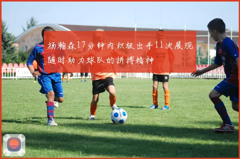 杨瀚森17分钟内积极出手11次展现随时助力球队的拼搏精神