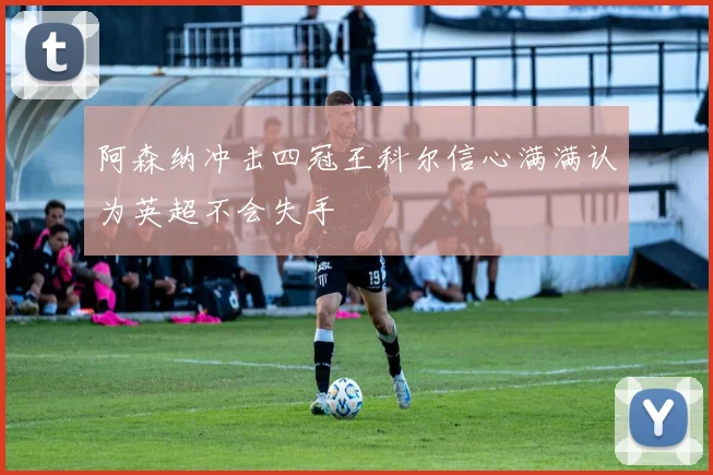 阿森纳冲击四冠王科尔信心满满认为英超不会失手