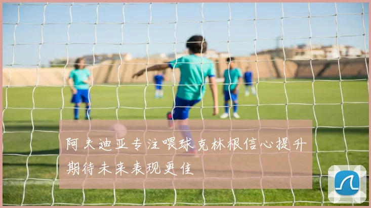 阿夫迪亚专注喂球克林根信心提升期待未来表现更佳
