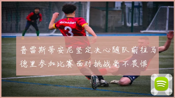 普雷斯蒂安尼坚定决心随队前往马德里参加比赛面对挑战毫不畏惧