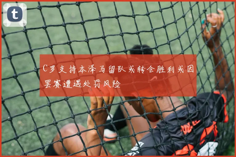 C罗支持本泽马留队或转会胜利或因罢赛遭遇处罚风险