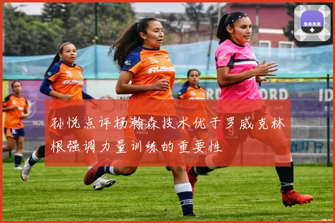 孙悦点评杨瀚森技术优于罗威克林根强调力量训练的重要性